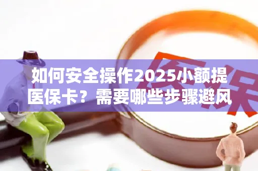 如何安全操作2025小额提医保卡？需要哪些步骤避风险？